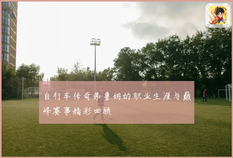自行车传奇弗鲁姆的职业生涯与巅峰赛事精彩回顾