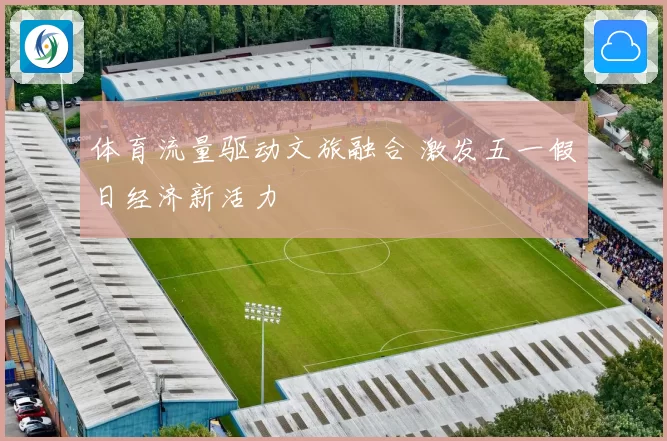 体育流量驱动文旅融合 激发五一假日经济新活力