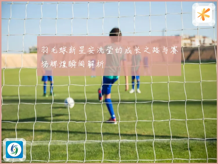 羽毛球新星安洗莹的成长之路与赛场辉煌瞬间解析