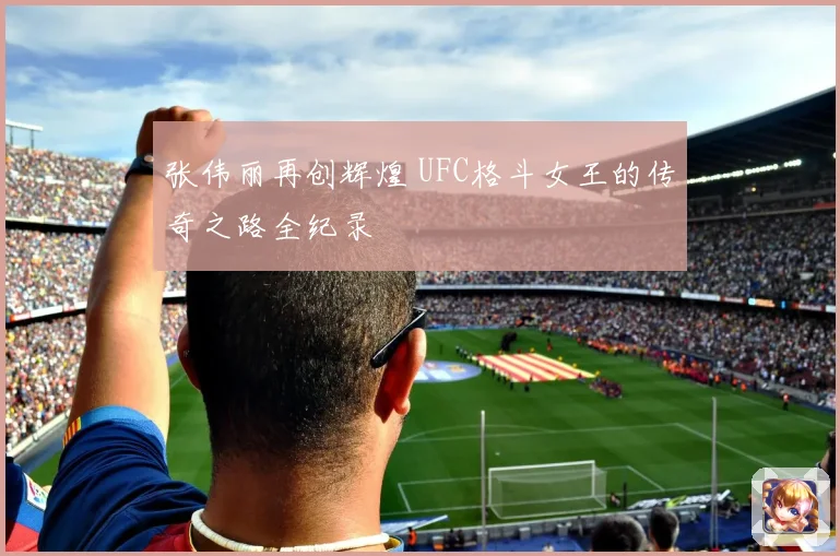 张伟丽再创辉煌 UFC格斗女王的传奇之路全纪录