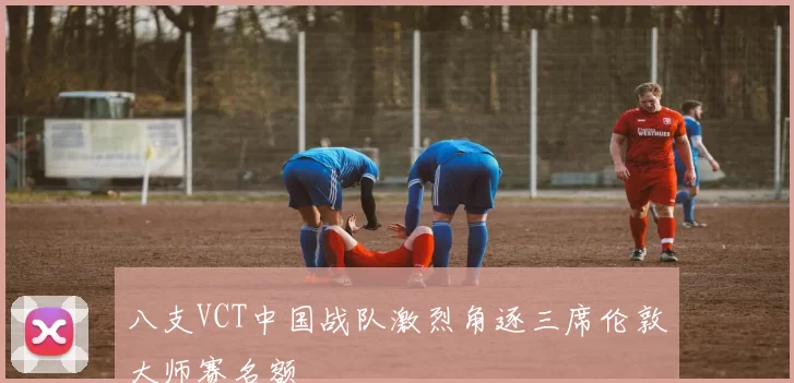 八支VCT中国战队激烈角逐三席伦敦大师赛名额