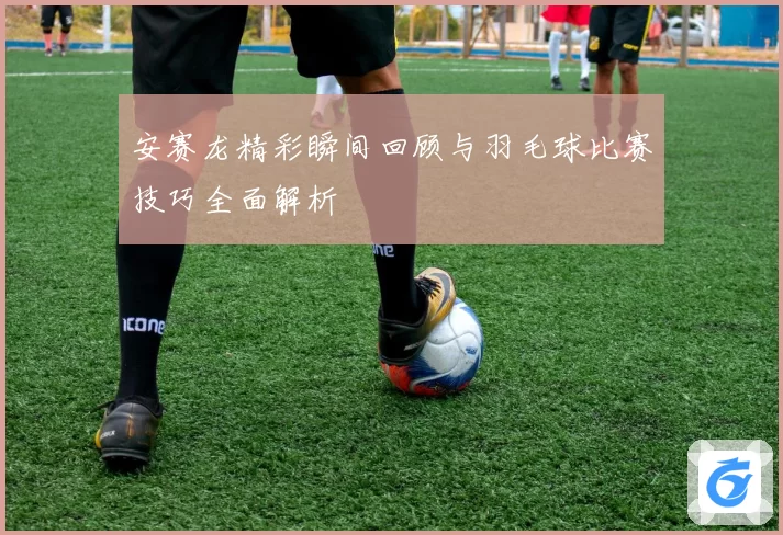 安赛龙精彩瞬间回顾与羽毛球比赛技巧全面解析