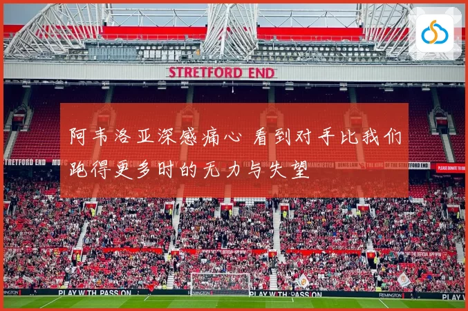 阿韦洛亚深感痛心 看到对手比我们跑得更多时的无力与失望