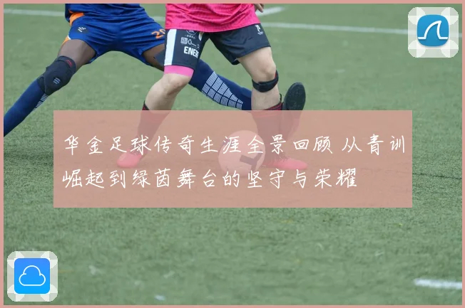 华金足球传奇生涯全景回顾 从青训崛起到绿茵舞台的坚守与荣耀