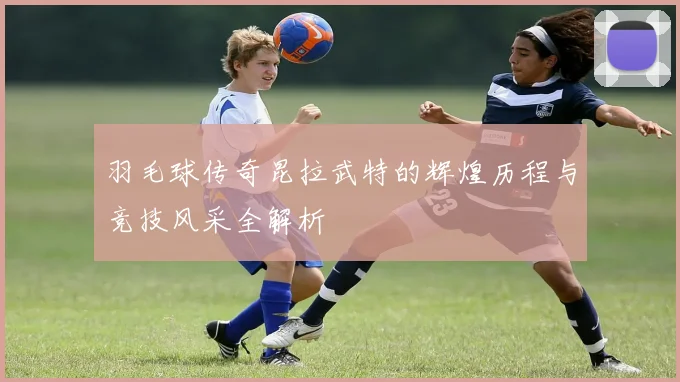 羽毛球传奇昆拉武特的辉煌历程与竞技风采全解析