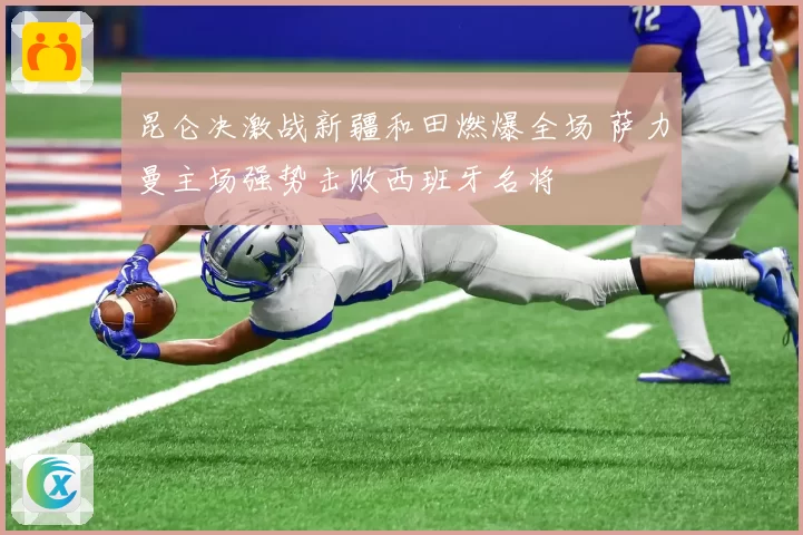 昆仑决激战新疆和田燃爆全场 萨力曼主场强势击败西班牙名将
