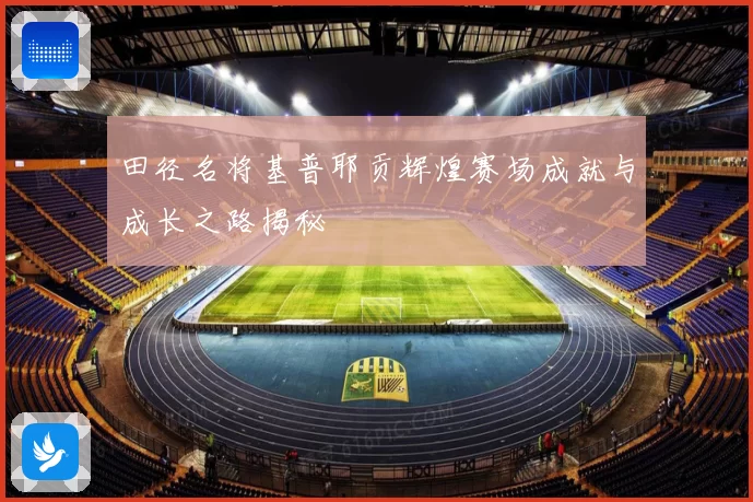 田径名将基普耶贡辉煌赛场成就与成长之路揭秘