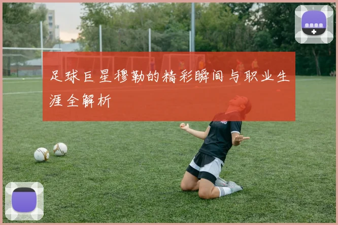 足球巨星穆勒的精彩瞬间与职业生涯全解析