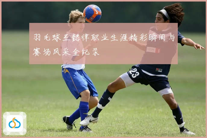 羽毛球王懿律职业生涯精彩瞬间与赛场风采全纪录