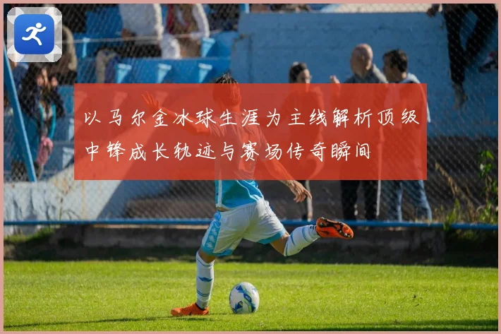 以马尔金冰球生涯为主线解析顶级中锋成长轨迹与赛场传奇瞬间