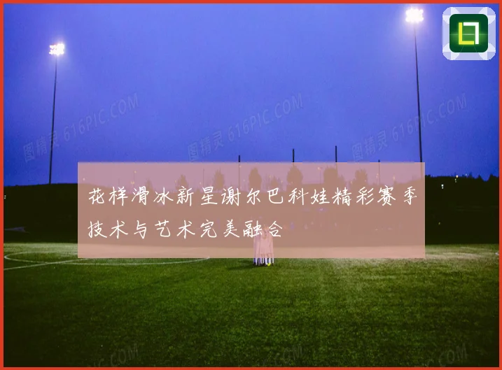 花样滑冰新星谢尔巴科娃精彩赛季技术与艺术完美融合