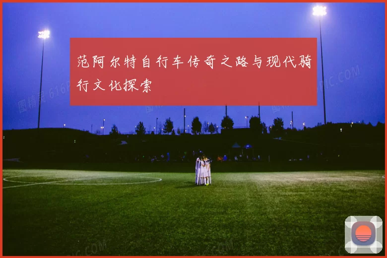 范阿尔特自行车传奇之路与现代骑行文化探索