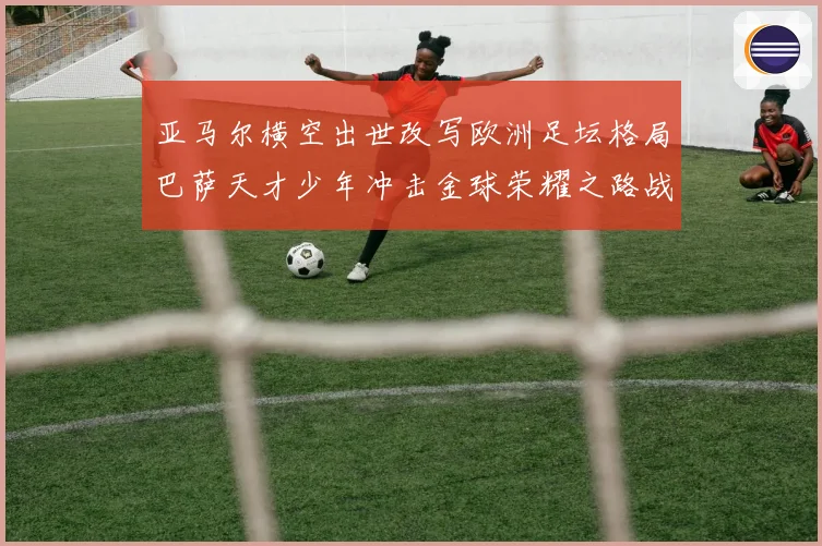 亚马尔横空出世改写欧洲足坛格局巴萨天才少年冲击金球荣耀之路战术观察