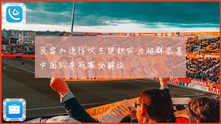 莫雷加德惊叹王楚钦实力超群恭喜中国队夺冠赛场解读