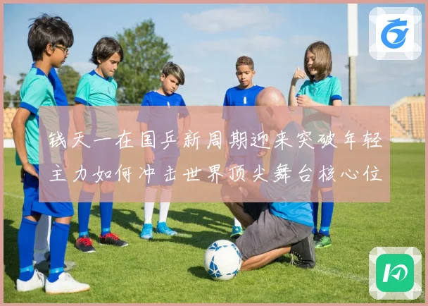 钱天一在国乒新周期迎来突破年轻主力如何冲击世界顶尖舞台核心位置