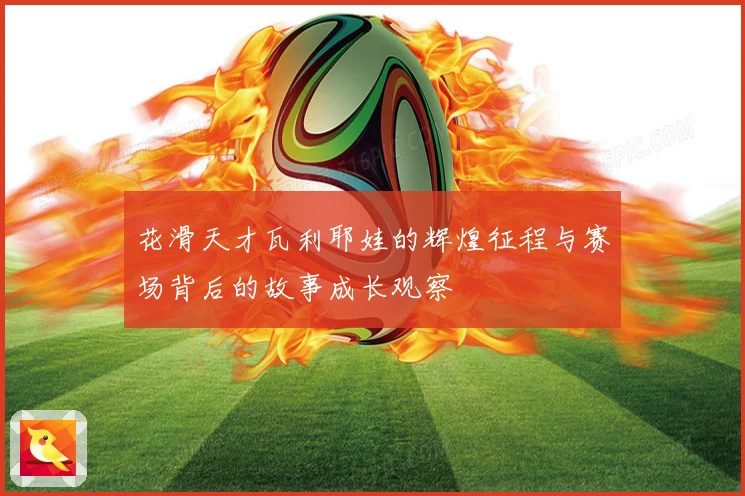 花滑天才瓦利耶娃的辉煌征程与赛场背后的故事成长观察