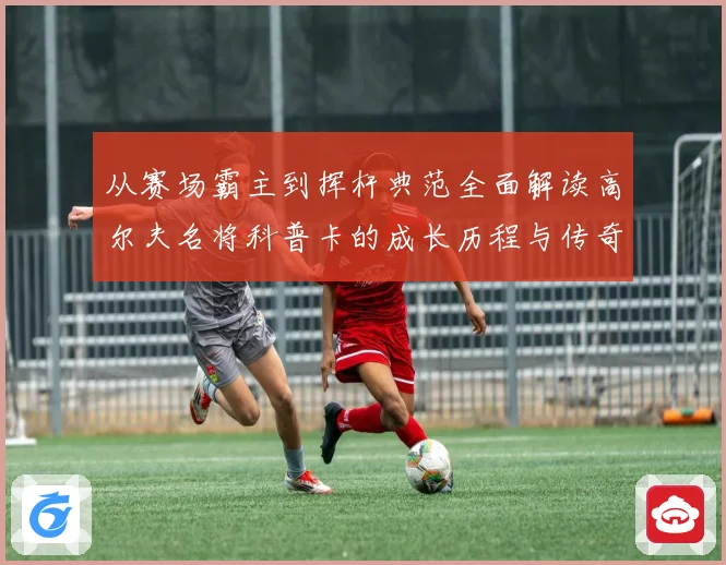 从赛场霸主到挥杆典范全面解读高尔夫名将科普卡的成长历程与传奇成就